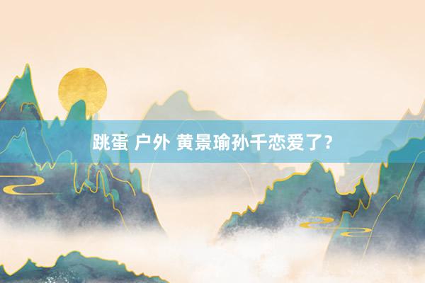 跳蛋 户外 黄景瑜孙千恋爱了？