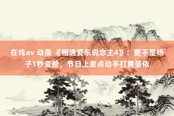 在线av 动漫 《相遇爱东说念主4》：要不是杨子1秒变脸，节目上差点动手打黄圣依