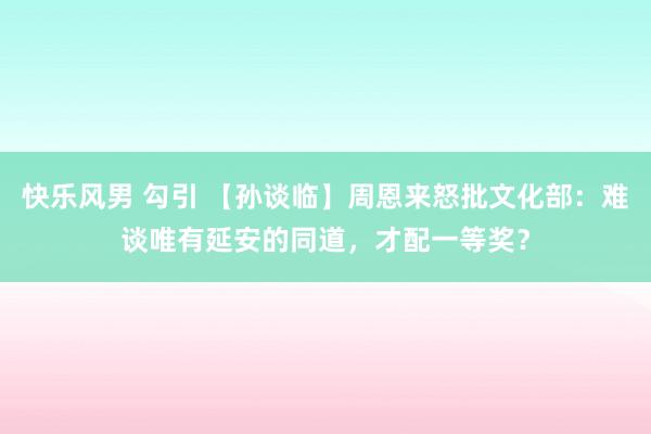 快乐风男 勾引 【孙谈临】周恩来怒批文化部：难谈唯有延安的同道，才配一等奖？