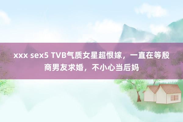 xxx sex5 TVB气质女星超恨嫁，一直在等殷商男友求婚，不小心当后妈