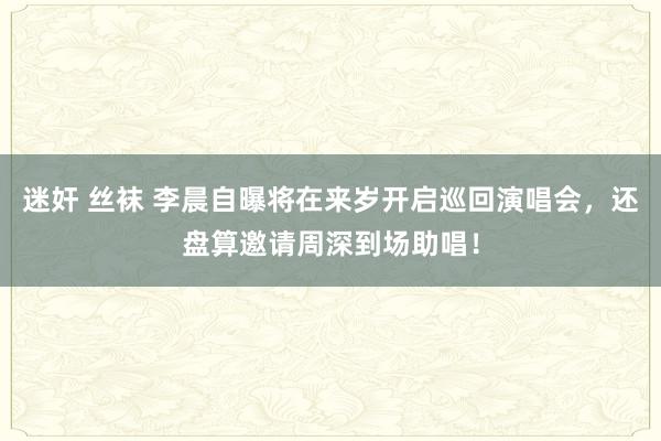 迷奸 丝袜 李晨自曝将在来岁开启巡回演唱会，还盘算邀请周深到场助唱！