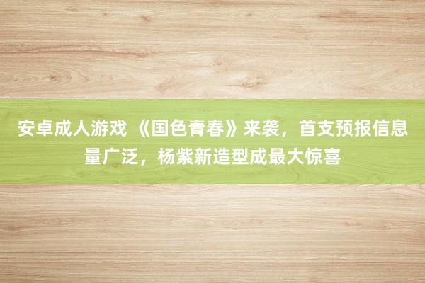 安卓成人游戏 《国色青春》来袭，首支预报信息量广泛，杨紫新造型成最大惊喜