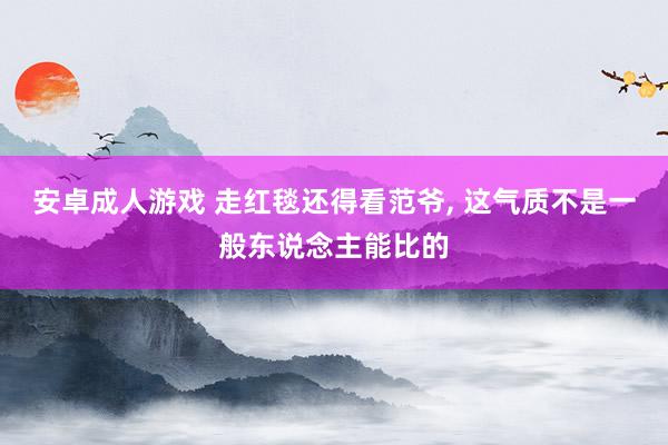 安卓成人游戏 走红毯还得看范爷， 这气质不是一般东说念主能比的