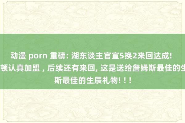 动漫 porn 重磅: 湖东谈主官宣5换2来回达成! 芬尼和米尔顿认真加盟 ， 后续还有来回， 这是送给詹姆斯最佳的生辰礼物! ! !