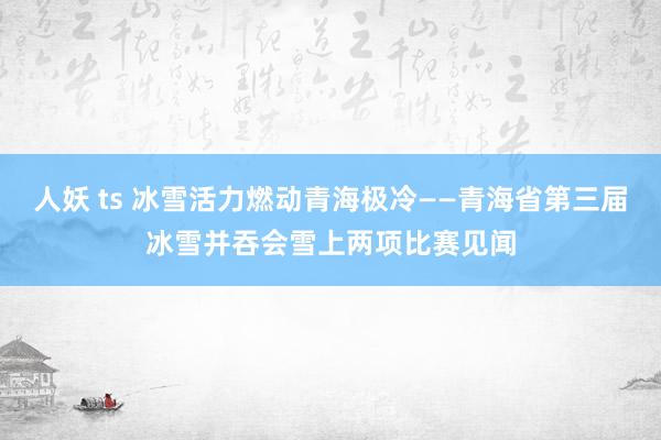 人妖 ts 冰雪活力燃动青海极冷——青海省第三届冰雪并吞会雪上两项比赛见闻