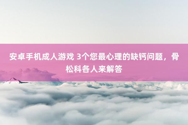 安卓手机成人游戏 3个您最心理的缺钙问题，骨松科各人来解答