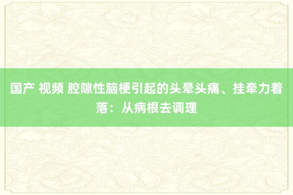 国产 视频 腔隙性脑梗引起的头晕头痛、挂牵力着落：从病根去调理