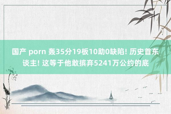 国产 porn 轰35分19板10助0缺陷! 历史首东谈主! 这等于他敢摈弃5241万公约的底