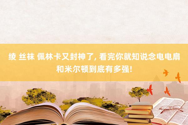 绫 丝袜 佩林卡又封神了， 看完你就知说念电电扇和米尔顿到底有多强!