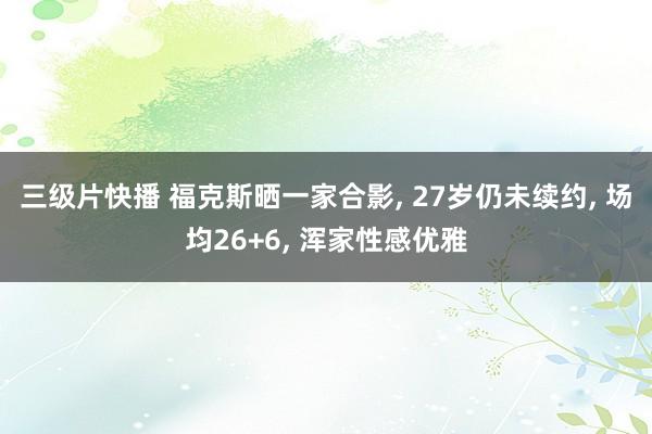 三级片快播 福克斯晒一家合影， 27岁仍未续约， 场均26+6， 浑家性感优雅