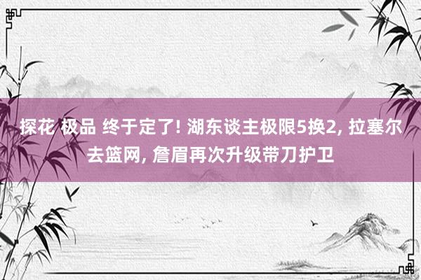 探花 极品 终于定了! 湖东谈主极限5换2， 拉塞尔去篮网， 詹眉再次升级带刀护卫