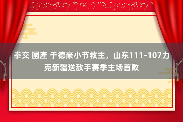 拳交 國產 于德豪小节救主，山东111-107力克新疆送敌手赛季主场首败