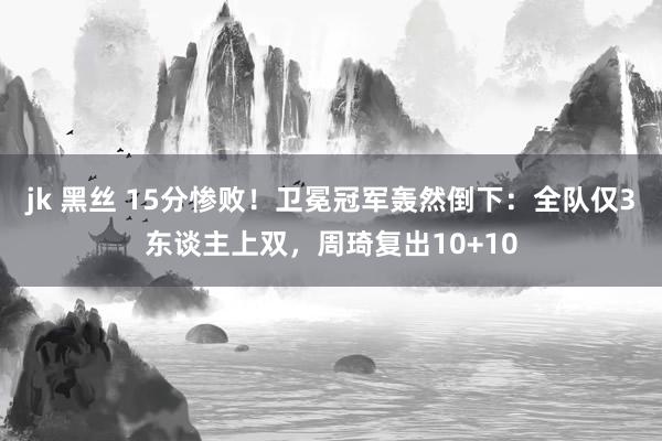 jk 黑丝 15分惨败！卫冕冠军轰然倒下：全队仅3东谈主上双，周琦复出10+10