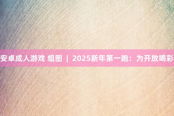 安卓成人游戏 组图  |  2025新年第一跑：为开放喝彩