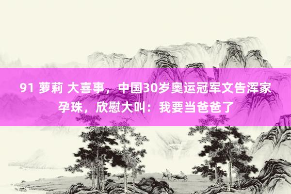 91 萝莉 大喜事，中国30岁奥运冠军文告浑家孕珠，欣慰大叫：我要当爸爸了