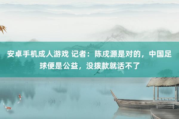 安卓手机成人游戏 记者：陈戌源是对的，中国足球便是公益，没拨款就活不了