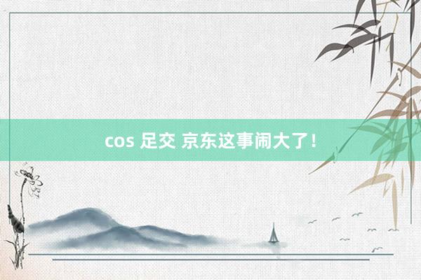 cos 足交 京东这事闹大了！