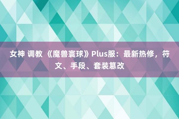 女神 调教 《魔兽寰球》Plus服：最新热修，符文、手段、套装篡改