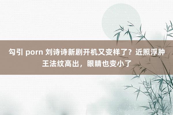 勾引 porn 刘诗诗新剧开机又变样了？近照浮肿王法纹高出，眼睛也变小了