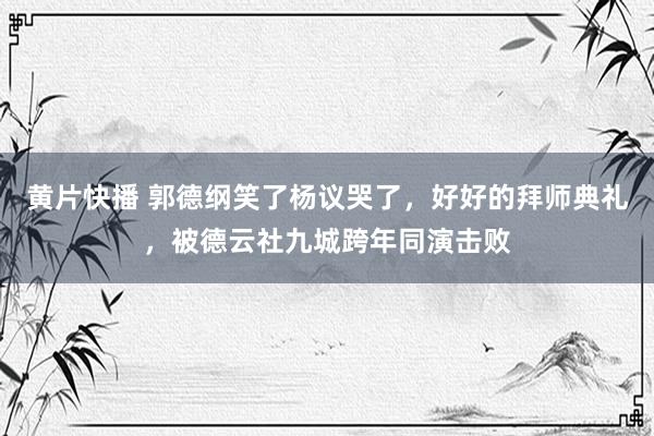 黄片快播 郭德纲笑了杨议哭了，好好的拜师典礼，被德云社九城跨年同演击败