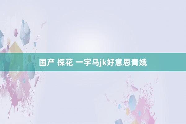 国产 探花 一字马jk好意思青娥