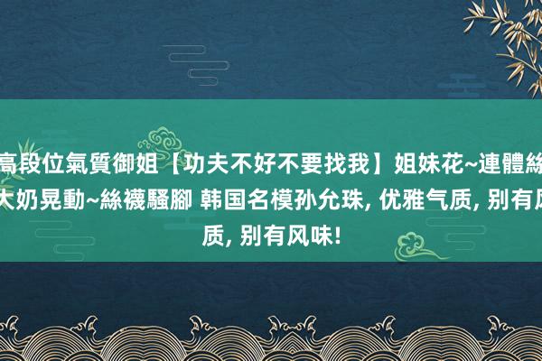 高段位氣質御姐【功夫不好不要找我】姐妹花~連體絲襪~大奶晃動~絲襪騷腳 韩国名模孙允珠， 优雅气质， 别有风味!