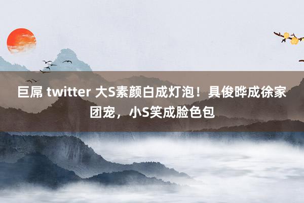 巨屌 twitter 大S素颜白成灯泡！具俊晔成徐家团宠，小S笑成脸色包