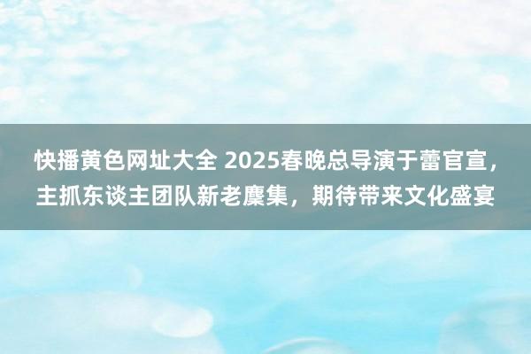 快播黄色网址大全 2025春晚总导演于蕾官宣，主抓东谈主团队新老麇集，期待带来文化盛宴