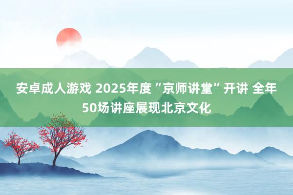 安卓成人游戏 2025年度“京师讲堂”开讲 全年50场讲座展现北京文化