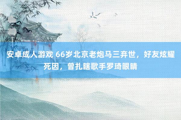 安卓成人游戏 66岁北京老炮马三弃世，好友炫耀死因，曾扎瞎歌手罗琦眼睛