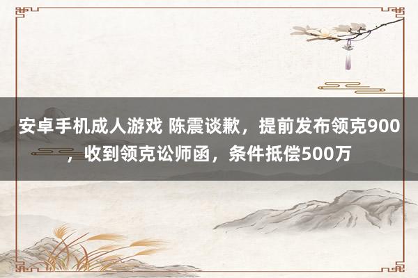 安卓手机成人游戏 陈震谈歉，提前发布领克900，收到领克讼师函，条件抵偿500万