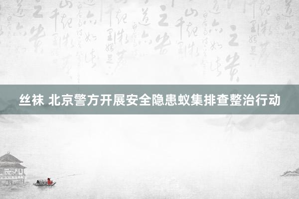 丝袜 北京警方开展安全隐患蚁集排查整治行动