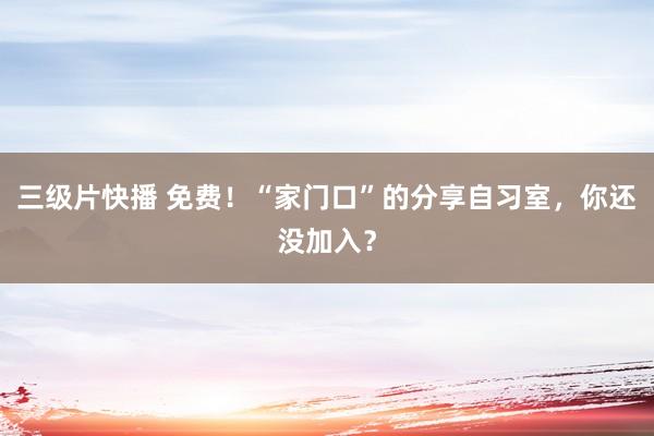 三级片快播 免费！“家门口”的分享自习室，你还没加入？