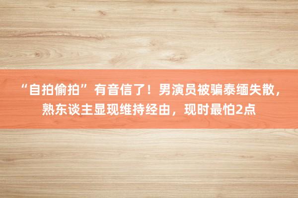 “自拍偷拍” 有音信了！男演员被骗泰缅失散，熟东谈主显现维持经由，现时最怕2点