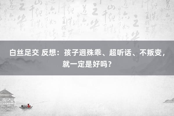 白丝足交 反想：孩子迥殊乖、超听话、不叛变，就一定是好吗？