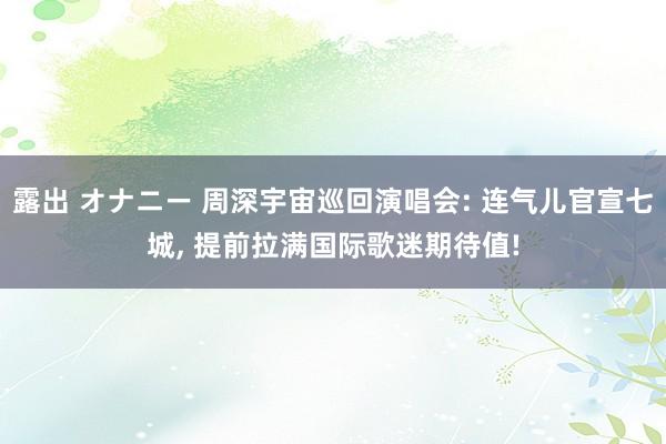 露出 オナニー 周深宇宙巡回演唱会: 连气儿官宣七城， 提前拉满国际歌迷期待值!