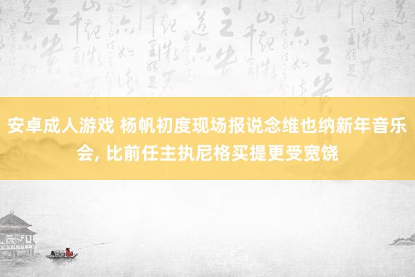 安卓成人游戏 杨帆初度现场报说念维也纳新年音乐会， 比前任主执尼格买提更受宽饶