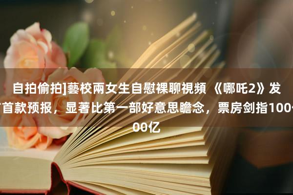 自拍偷拍]藝校兩女生自慰裸聊視頻 《哪吒2》发布首款预报，显著比第一部好意思瞻念，票房剑指100亿