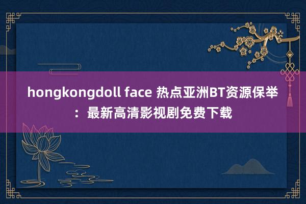 hongkongdoll face 热点亚洲BT资源保举：最新高清影视剧免费下载