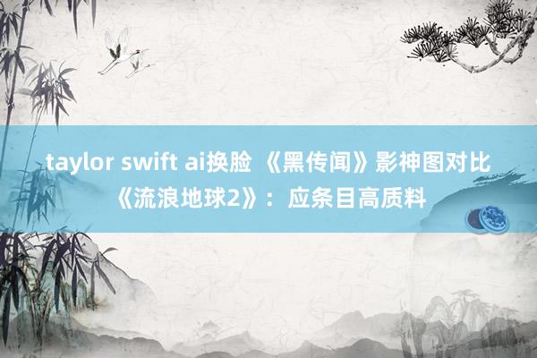 taylor swift ai换脸 《黑传闻》影神图对比《流浪地球2》：应条目高质料