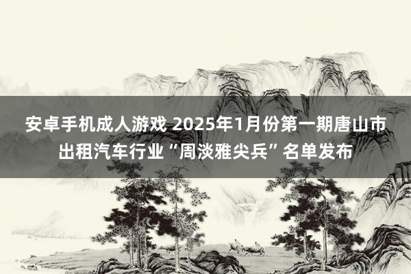 安卓手机成人游戏 2025年1月份第一期唐山市出租汽车行业“周淡雅尖兵”名单发布