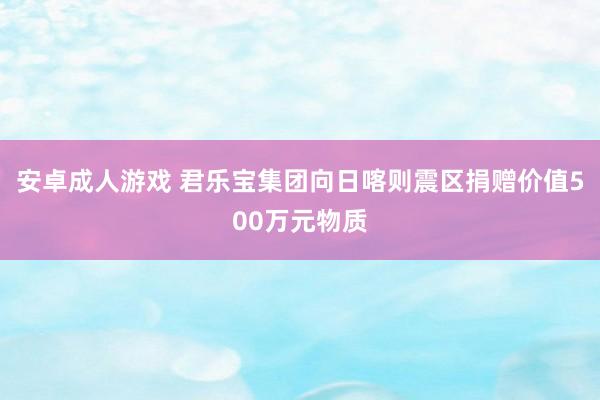 安卓成人游戏 君乐宝集团向日喀则震区捐赠价值500万元物质