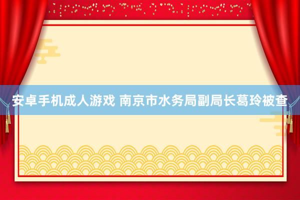 安卓手机成人游戏 南京市水务局副局长葛玲被查