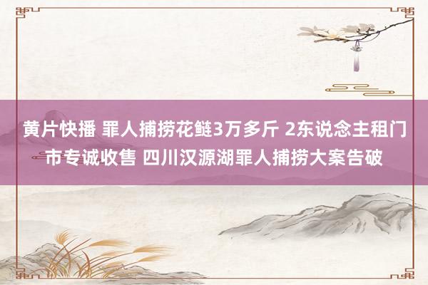 黄片快播 罪人捕捞花鲢3万多斤 2东说念主租门市专诚收售 四川汉源湖罪人捕捞大案告破