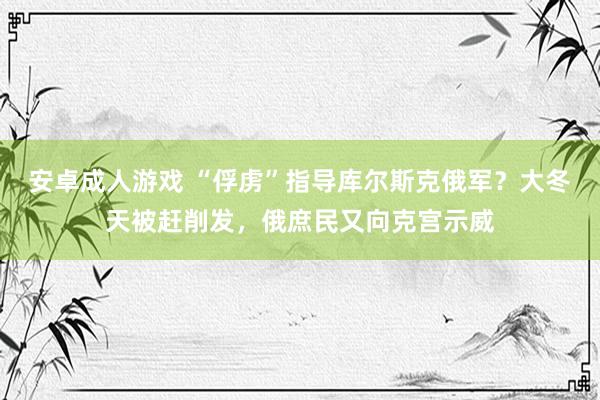 安卓成人游戏 “俘虏”指导库尔斯克俄军？大冬天被赶削发，俄庶民又向克宫示威