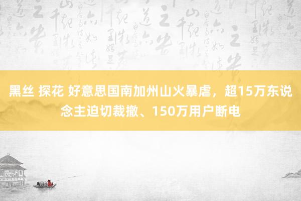 黑丝 探花 好意思国南加州山火暴虐，超15万东说念主迫切裁撤、150万用户断电