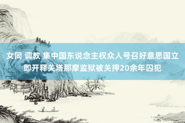 女同 调教 集中国东说念主权众人号召好意思国立即开释关塔那摩监狱被关押20余年囚犯