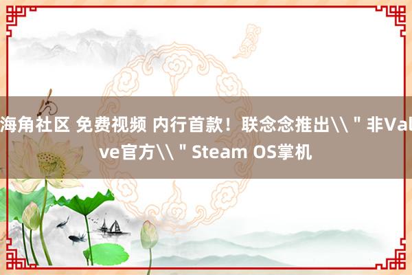 海角社区 免费视频 内行首款！联念念推出\＂非Valve官方\＂Steam OS掌机