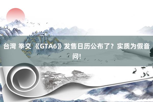 台灣 拳交 《GTA6》发售日历公布了？实质为假音问!