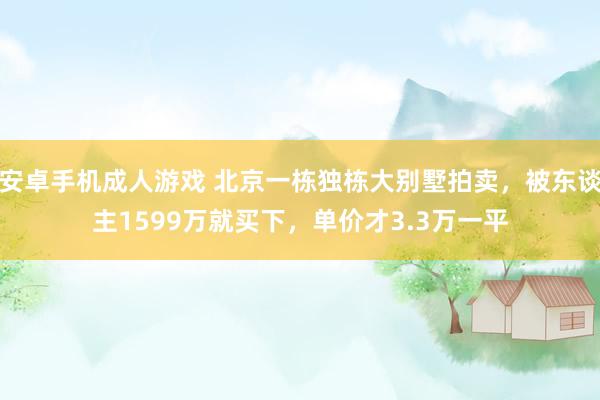 安卓手机成人游戏 北京一栋独栋大别墅拍卖，被东谈主1599万就买下，单价才3.3万一平